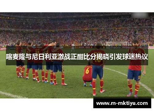 喀麦隆与尼日利亚激战正酣比分揭晓引发球迷热议